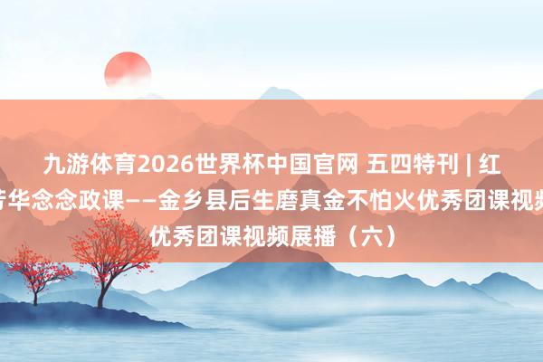 九游体育2026世界杯中国官网 五四特刊 | 红烛耀金乡·芳华念念政课——金乡县后生磨真金不怕火优秀团课视频展播（六）