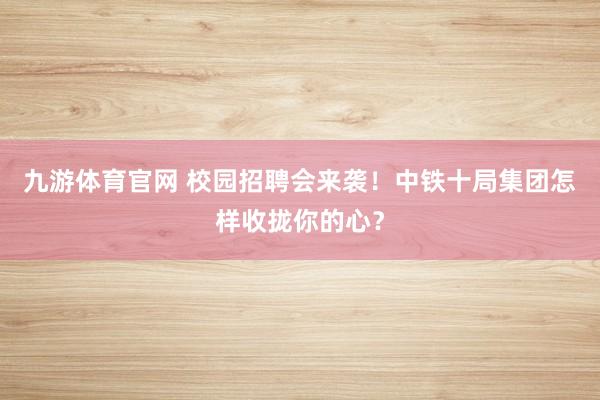 九游体育官网 校园招聘会来袭！中铁十局集团怎样收拢你的心？