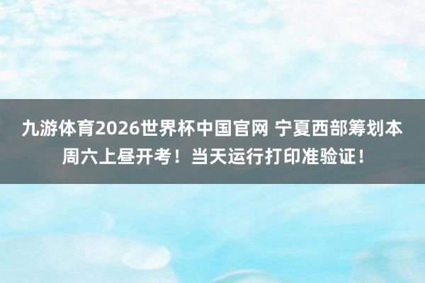 九游体育2026世界杯中国官网 宁夏西部筹划本周六上昼开考！当天运行打印准验证！