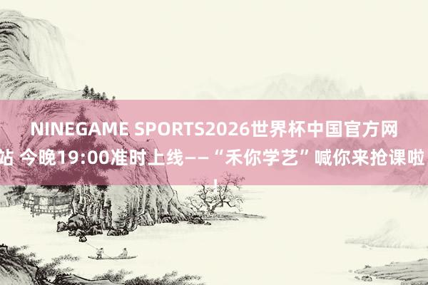 NINEGAME SPORTS2026世界杯中国官方网站 今晚19:00准时上线——“禾你学艺”喊你来抢课啦！