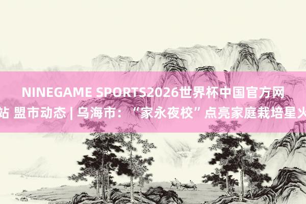 NINEGAME SPORTS2026世界杯中国官方网站 盟市动态 | 乌海市：“家永夜校”点亮家庭栽培星火