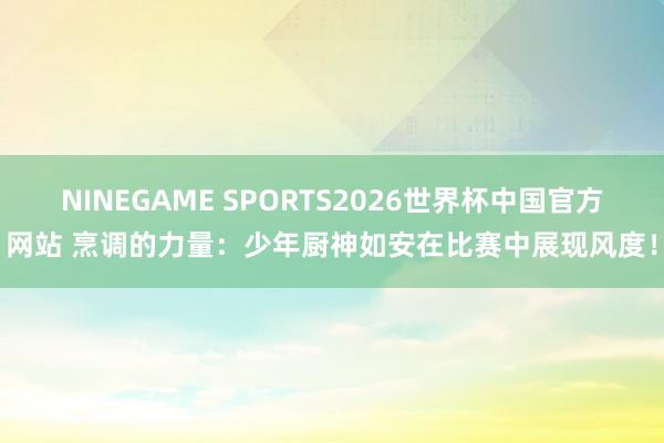 NINEGAME SPORTS2026世界杯中国官方网站 烹调的力量：少年厨神如安在比赛中展现风度！