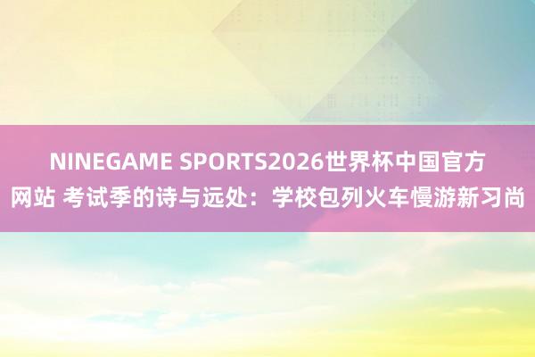 NINEGAME SPORTS2026世界杯中国官方网站 考试季的诗与远处：学校包列火车慢游新习尚