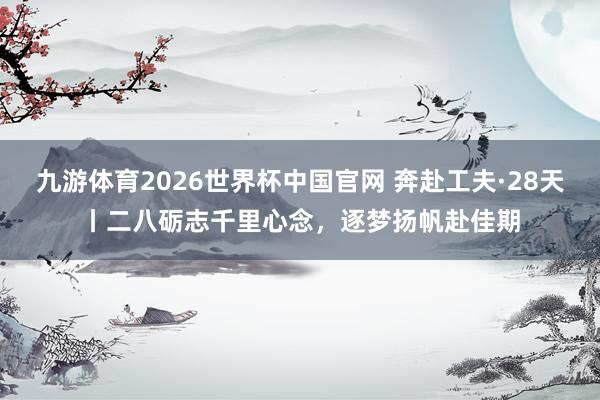 九游体育2026世界杯中国官网 奔赴工夫·28天丨二八砺志千里心念，<a href=