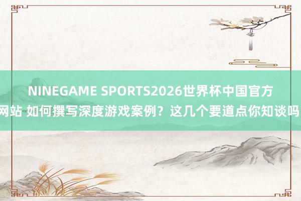 NINEGAME SPORTS2026世界杯中国官方网站 如何撰写深度游戏案例？这几个要道点你知谈吗！