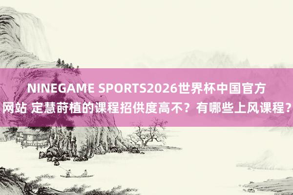 NINEGAME SPORTS2026世界杯中国官方网站 定慧莳植的课程招供度高不？有哪些上风课程？