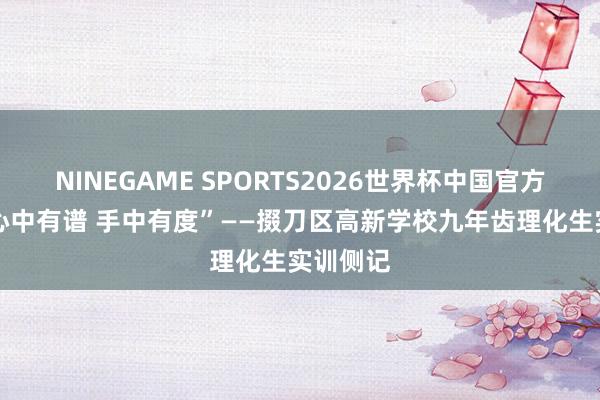 NINEGAME SPORTS2026世界杯中国官方网站 “心中有谱 手中有度”——掇刀区高新学校九年齿理化生实训侧记
