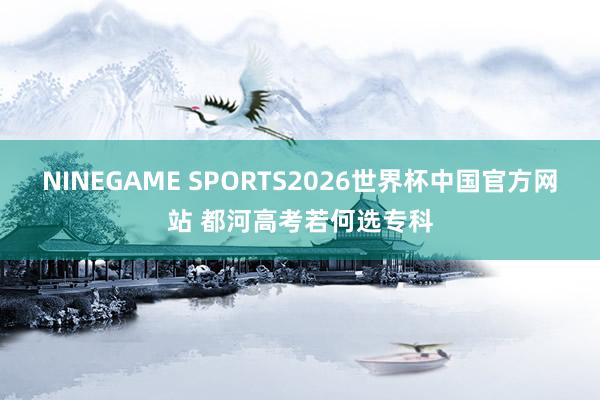 NINEGAME SPORTS2026世界杯中国官方网站 都河高考若何选专科