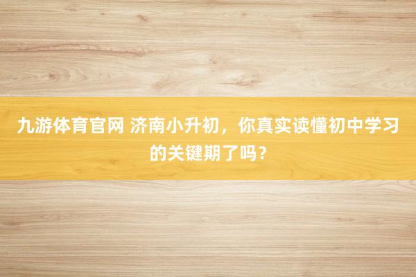 九游体育官网 济南小升初,你真实读懂初中学习的关键期了吗?