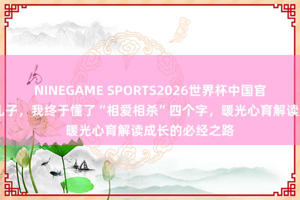NINEGAME SPORTS2026世界杯中国官方网站 芳华期儿子，我终于懂了“相爱相杀”四个字，暖光心育解读成长的必经之路