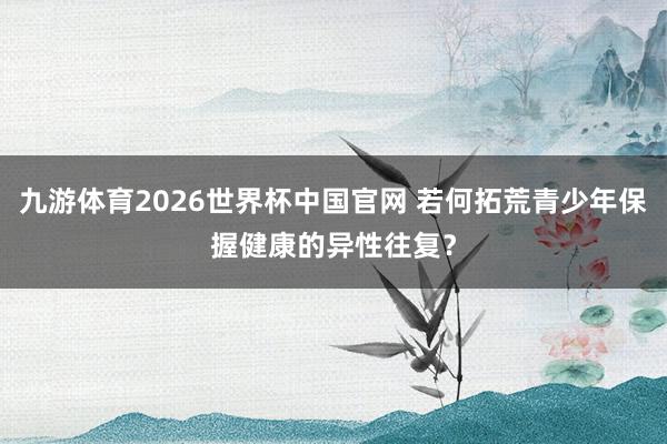九游体育2026世界杯中国官网 若何拓荒青少年保握健康的异性往复？