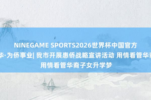 NINEGAME SPORTS2026世界杯中国官方网站 强我中华·为侨事业| 我市开展惠侨战略宣讲活动 用情看管华裔子女升学梦
