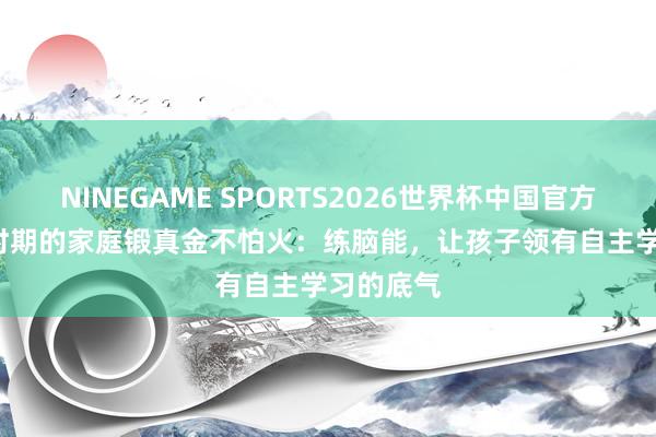 NINEGAME SPORTS2026世界杯中国官方网站 AI 时期的家庭锻真金不怕火：练脑能，让孩子领有自主学习的底气
