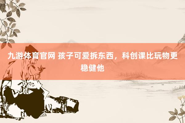 九游体育官网 孩子可爱拆东西,科创课比玩物更稳健他