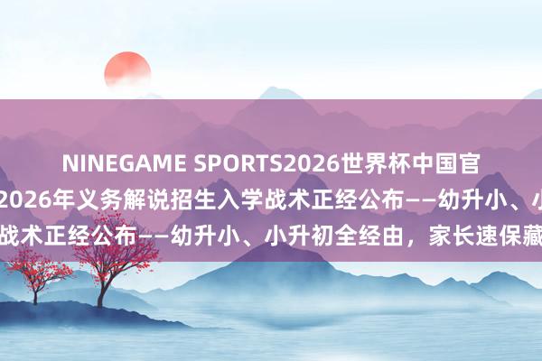 NINEGAME SPORTS2026世界杯中国官方网站 泰斗发布！城口县2026年义务解说招生入学战术正经公布——幼升小、小升初全经由，家长速保藏