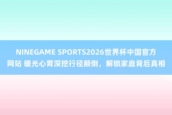 NINEGAME SPORTS2026世界杯中国官方网站 暖光心育深挖行径颠倒，解锁家庭背后真相