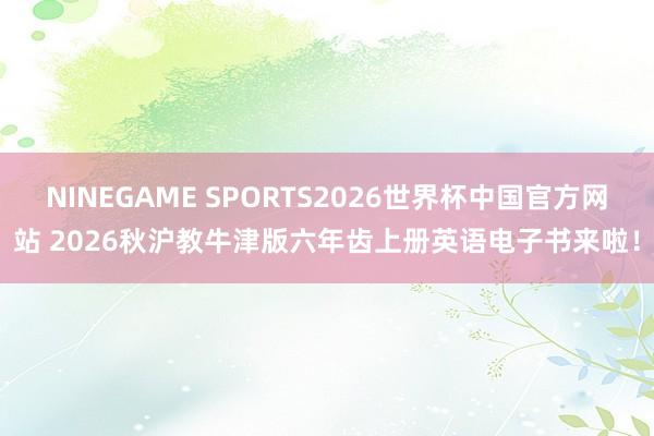 NINEGAME SPORTS2026世界杯中国官方网站 2026秋沪教牛津版六年齿上册英语电子书来啦!