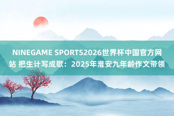 NINEGAME SPORTS2026世界杯中国官方网站 把生计写成歌：2025年淮安九年龄作文带领