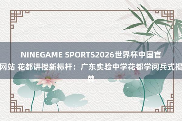 NINEGAME SPORTS2026世界杯中国官方网站 花都讲授新标杆：广东实验中学花都学阅兵式揭牌