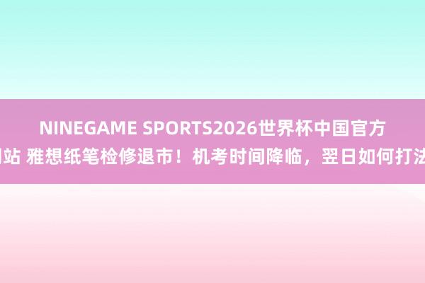 NINEGAME SPORTS2026世界杯中国官方网站 雅想纸笔检修退市!机考时间降临,翌日如何打法?