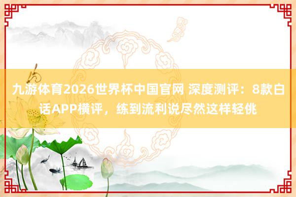 九游体育2026世界杯中国官网 深度测评:8款白话APP横评,练到流利说尽然这样轻佻