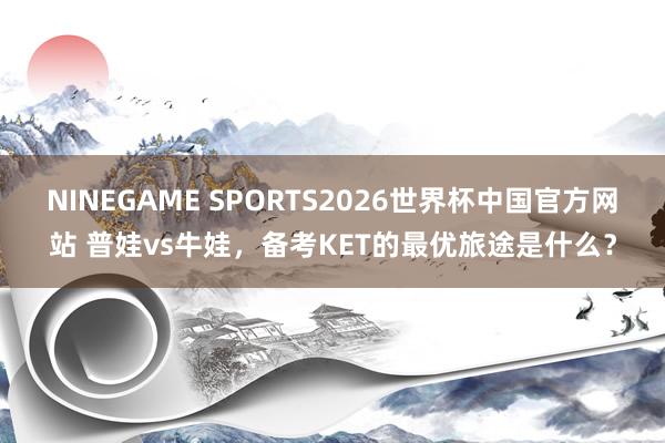 NINEGAME SPORTS2026世界杯中国官方网站 普娃vs牛娃，备考KET的最优旅途是什么？