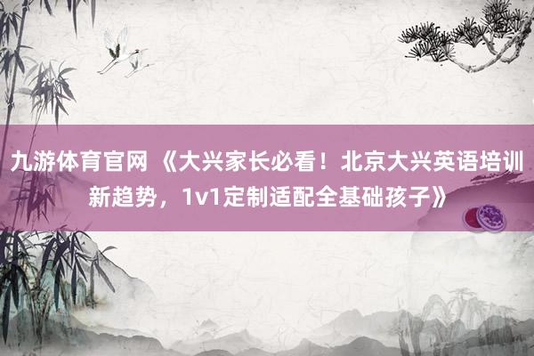 九游体育官网 《大兴家长必看！北京大兴英语培训新趋势，1v1定制适配全基础孩子》