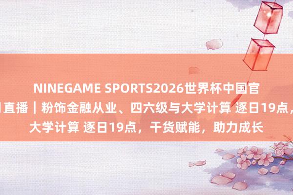 NINEGAME SPORTS2026世界杯中国官方网站 起始查验网5月直播｜粉饰金融从业、四六级与大学计算 逐日19点，干货赋能，助力成长