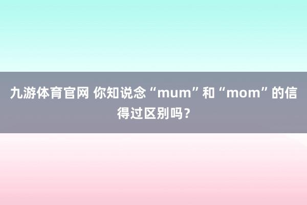 九游体育官网 你知说念“mum”和“mom”的信得过区别吗？