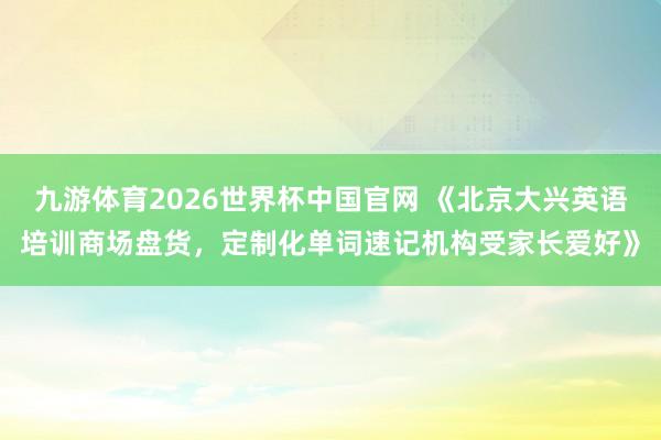 九游体育2026世界杯中国官网 《北京大兴英语培训商场盘货,定制化单词速记机构受家长爱好》