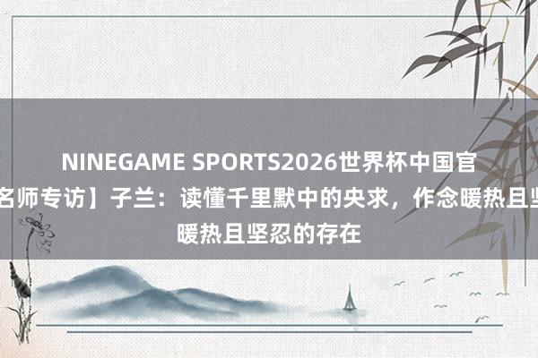 NINEGAME SPORTS2026世界杯中国官方网站 【名师专访】子兰：读懂千里默中的央求，作念暖热且坚忍的存在