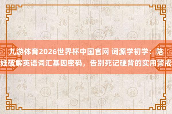 九游体育2026世界杯中国官网 词源学初学：陪娃破解英语词汇基因密码，告别死记硬背的实用警戒