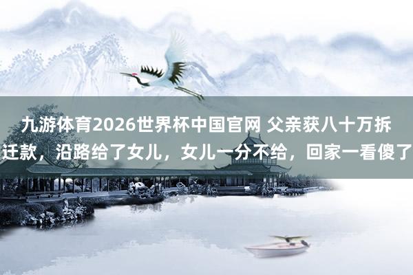 九游体育2026世界杯中国官网 父亲获八十万拆迁款，沿路给了女儿，女儿一分不给，回家一看傻了