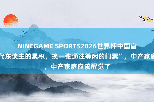 NINEGAME SPORTS2026世界杯中国官方网站 “三代东谈主的累积，换一张通往等闲的门票”，中产家庭应该醒觉了