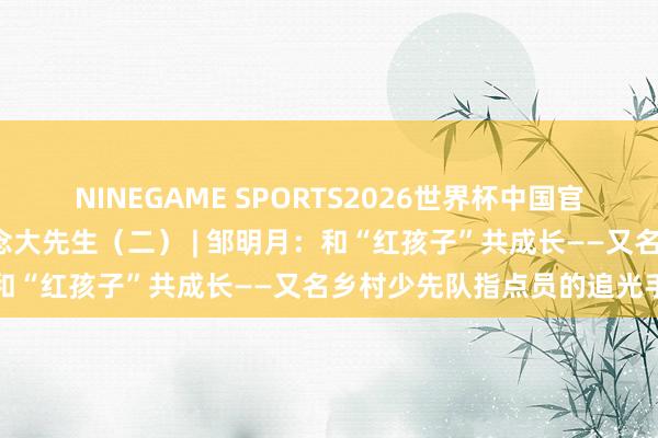 NINEGAME SPORTS2026世界杯中国官方网站 星火映初心 争作念大先生（二） | 邹明月：和“红孩子”共成长——又名乡村少先队指点员的追光手记