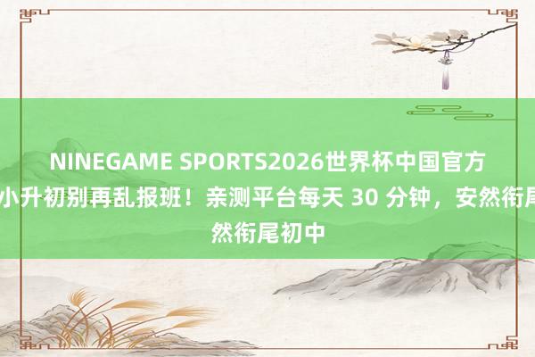 NINEGAME SPORTS2026世界杯中国官方网站 小升初别再乱报班！亲测平台每天 30 分钟，安然衔尾初中