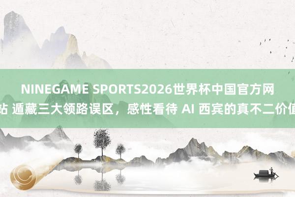 NINEGAME SPORTS2026世界杯中国官方网站 遁藏三大领路误区，感性看待 AI 西宾的真不二价值