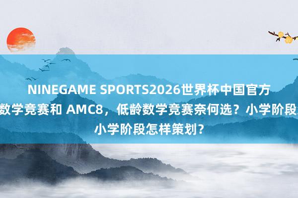 NINEGAME SPORTS2026世界杯中国官方网站 袋鼠数学竞赛和 AMC8，低龄数学竞赛奈何选？小学阶段怎样策划？