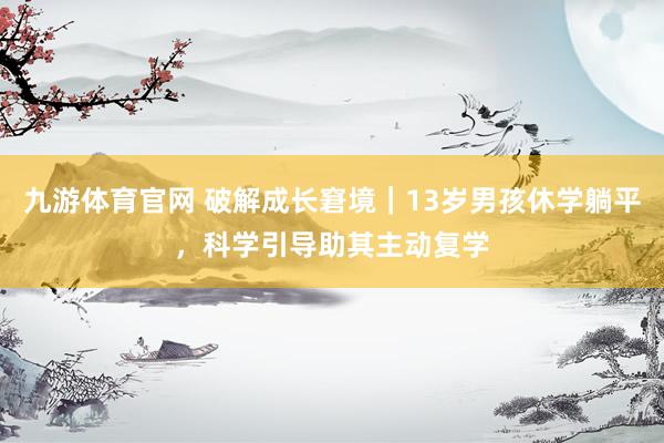 九游体育官网 破解成长窘境｜13岁男孩休学躺平，科学引导助其主动复学