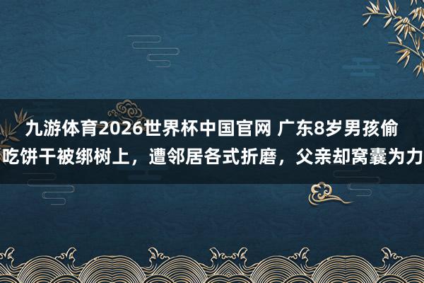 九游体育2026世界杯中国官网 广东8岁男孩偷吃饼干被绑树上，遭邻居各式折磨，父亲却窝囊为力