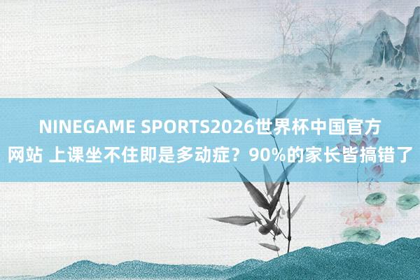 NINEGAME SPORTS2026世界杯中国官方网站 上课坐不住即是多动症？90%的家长皆搞错了