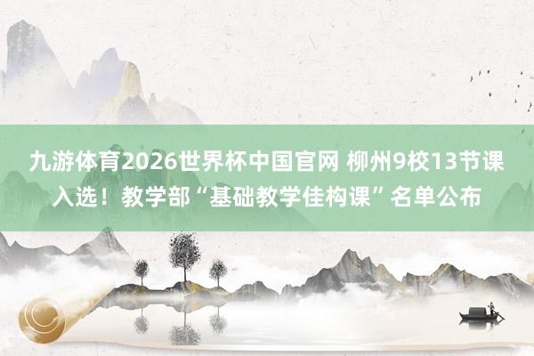 九游体育2026世界杯中国官网 柳州9校13节课入选！教学部“基础教学佳构课”名单公布