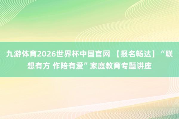 九游体育2026世界杯中国官网 【报名畅达】“联想有方 作陪有爱”家庭教育专题讲座