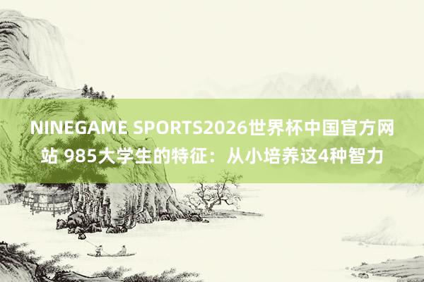 NINEGAME SPORTS2026世界杯中国官方网站 985大学生的特征：从小培养这4种智力