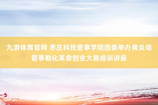 九游体育官网 枣庄科技管事学院团委举办黄炎培管事教化革命创业大赛培训讲座