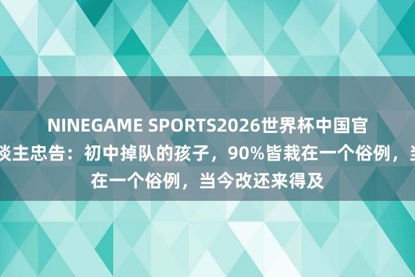 NINEGAME SPORTS2026世界杯中国官方网站 过来东谈主忠告：初中掉队的孩子，90%皆栽在一个俗例，当今改还来得及