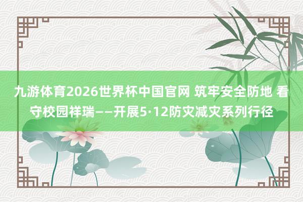 九游体育2026世界杯中国官网 筑牢安全防地 看守校园祥瑞——开展5·12防灾减灾系列行径