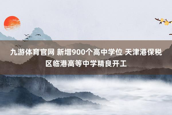 九游体育官网 新增900个高中学位 天津港保税区临港高等中学精良开工