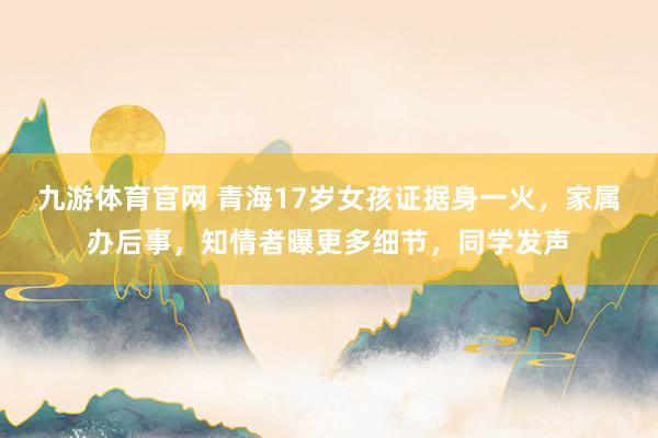 九游体育官网 青海17岁女孩证据身一火，家属办后事，知情者曝更多细节，同学发声