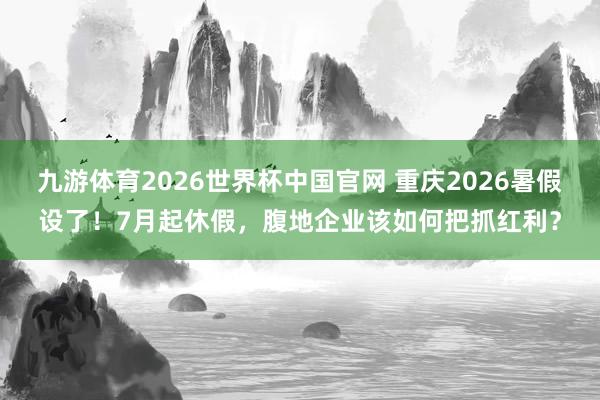 九游体育2026世界杯中国官网 重庆2026暑假设了！7月起休假，腹地企业该如何把抓红利？